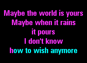 Maybe the world is yours
Maybe when it rains

it pours
I don't know
how to wish anymore