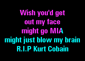 Wish you'd get
out my face

might go MIA
might just blow my brain
R.I.P Kurt Cobain