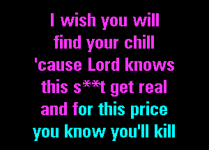 I wish you will
find your chill
'cause Lord knows

this smt get real
and for this price
you know you'll kill