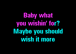 Baby what
you wishin' for?

Maybe you should
wish it more