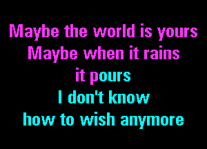 Maybe the world is yours
Maybe when it rains

it pours
I don't know
how to wish anymore