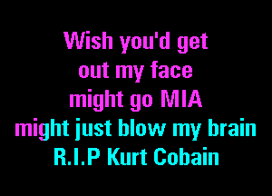 Wish you'd get
out my face

might go MIA
might just blow my brain
R.I.P Kurt Cobain