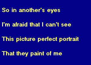 So in another's eyes

I'm afraid that I can't see

This picture perfect portrait

That they paint of me