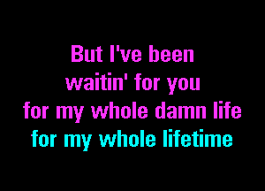 But I've been
waitin' for you

for my whole damn life
for my whole lifetime