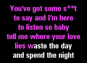 You've got some swat
to say and I'm here
to listen so baby
tell me where your love
lies waste the day
and spend the night