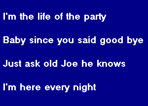 I'm the life of the party
Baby since you said good bye

Just ask old Joe he knows

I'm here every night