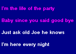 Just ask old Joe he knows

I'm here every night