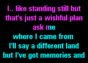 l.. like standing still but
that's iust a wishful plan
ask me
where I came from
I'll say a different land
but I've got memories and