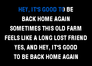 HEY, IT'S GOOD TO BE
BACK HOME AGAIN
SOMETIMES THIS OLD FARM
FEELS LIKE A LONG LOST FRIEND
YES, AND HEY, IT'S GOOD
TO BE BACK HOME AGAIN