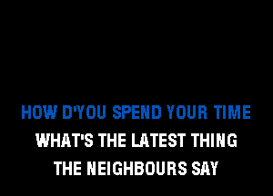 HOW DWOU SPEND YOUR TIME
WHAT'S THE LATEST THING
THE HEIGHBOURS SAY