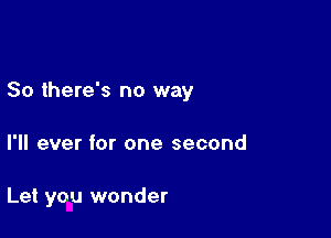 So there's no way

I'll ever for one second

Let you wonder