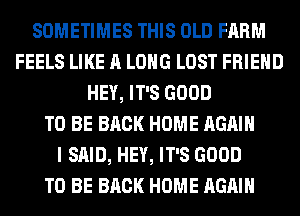SOMETIMES THIS OLD FARM
FEELS LIKE A LONG LOST FRIEND
HEY, IT'S GOOD
TO BE BACK HOME AGAIN
I SAID, HEY, IT'S GOOD
TO BE BACK HOME AGAIN