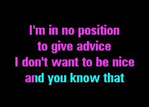 I'm in no position
to give advice

I don't want to be nice
and you know that