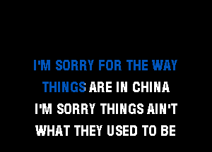I'M SORRY FOR THE WAY
THINGS ARE IN CHINA
I'M SORRY THINGS AIN'T

WHAT THEY USED TO BE l