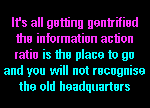 It's all getting gentrified
the information action
ratio is the place to go
and you will not recognise
the old headquarters