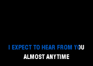 l EXPECT TO HEAR FROM YOU
ALMOST ANYTIME
