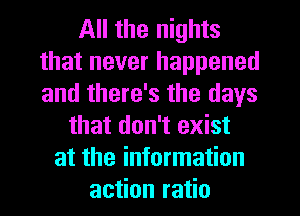 All the nights
that never happened
and there's the days

that don't exist
at the information
action ratio