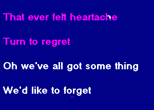 Oh we've all got some thing

We'd like to forget