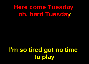 Here come Tuesday
oh, hard Tuesday

I'm so tired got no time
to play