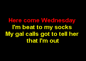 Here come Wednesday
I'm beat to my socks

My gal calls got to tell her
that I'm out