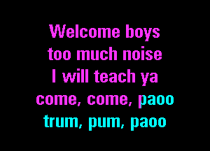 Welcome boys
too much noise

I will teach ya
come, come, paoo
trum, pum, paoo
