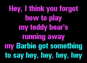 Hey, I think you forgot
how to play
my teddy hear's
running away
my Barbie got something
to say hey, hey, hey, hey