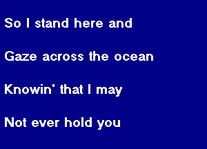 So I stand here and

Gaze across the ocean

Knowin' that I may

Not ever hold you