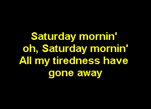 Saturday mornin'
oh, Saturday mornin'

All my tiredness have
gone away