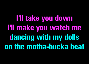 I'll take you down
I'll make you watch me
dancing with my dolls
on the motha-hucka heat