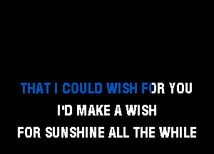 THAT I COULD WISH FOR YOU
I'D MAKE A WISH
FOR SUNSHINE ALL THE WHILE
