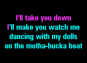 I'll take you down
I'll make you watch me
dancing with my dolls
on the motha-hucka heat