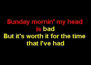 Sunday mornin' my head
is bad

But it's worth it for the time
that I've had