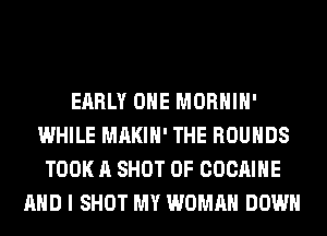 EARLY OHE MORHIH'
WHILE MAKIH' THE ROUHDS
TOOK A SHOT 0F COCAIHE
AND I SHOT MY WOMAN DOWN