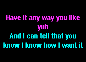 Have it any way you like
yuh
And I can tell that you
know I know how I want it