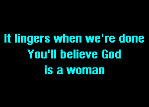 It lingers when we're done

You'll believe God
is a woman