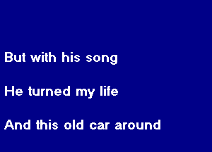 But with his song

He turned my life

And this old car around