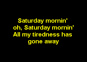 Saturday mornin'
oh, Saturday mornin'

All my tiredness has
gone away