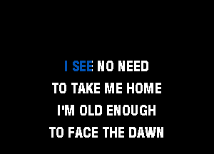 ISEE NO NEED

TO TAKE ME HOME
I'M OLD ENOUGH
TO FACE THE DAWN