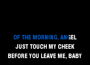 OF THE MORNING, ANGEL
JUST TOUCH MY CHEEK
BEFORE YOU LEAVE ME, BABY