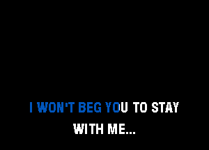 I WON'T BEG YOU TO STAY
WITH ME...