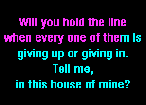 Will you hold the line
when every one of them is
giving up or giving in.
Tell me,
in this house of mine?
