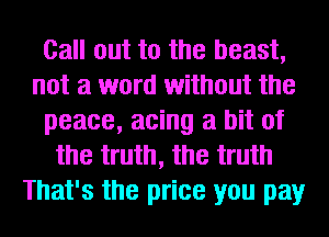 Call out to the beast,
not a word without the
peace, acing a bit of
the truth, the truth
That's the price you pay