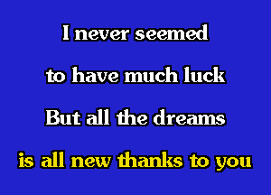 I never seemed
to have much luck
But all the dreams

is all new thanks to you