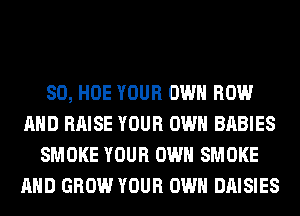 SO, HOE YOUR OWN ROW
AND RAISE YOUR OWN BABIES
SMOKE YOUR OWN SMOKE
AND GROW YOUR OWN DAISIES