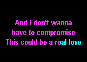And I don't wanna

have to compromise
This could be a real love