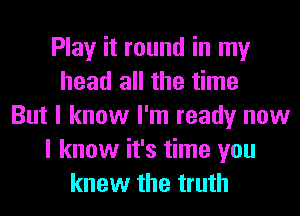 Play it round in my
head all the time
But I know I'm ready now
I know it's time you
knew the truth