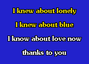 I knew about lonely
I knew about blue
I know about love now

thanks to you