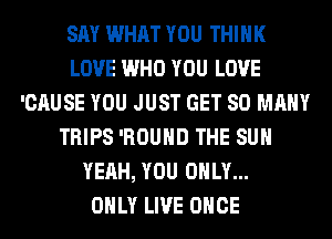 SAY WHAT YOU THINK
LOVE WHO YOU LOVE
'CAUSE YOU JUST GET SO MANY
TRIPS 'ROUHD THE SUN
YEAH, YOU ONLY...

ONLY LIVE ONCE