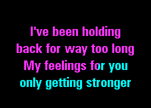 I've been holding
back for way too long

My feelings for you
only getting stronger