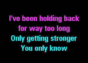 I've been holding back
for way too long

Only getting stronger
You only know
